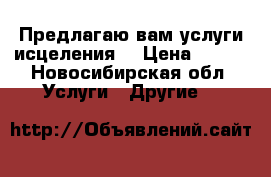 Предлагаю вам услуги исцеления  › Цена ­ 500 - Новосибирская обл. Услуги » Другие   